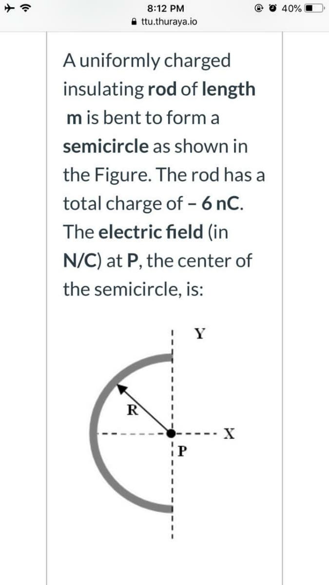 8:12 PM
40%
A ttu.thuraya.io
A uniformly charged
insulating rod of length
m is bent to form a
semicircle as shown in
the Figure. The rod has a
total charge of - 6 nC.
The electric field (in
N/C) at P, the center of
the semicircle, is:
Y
R
