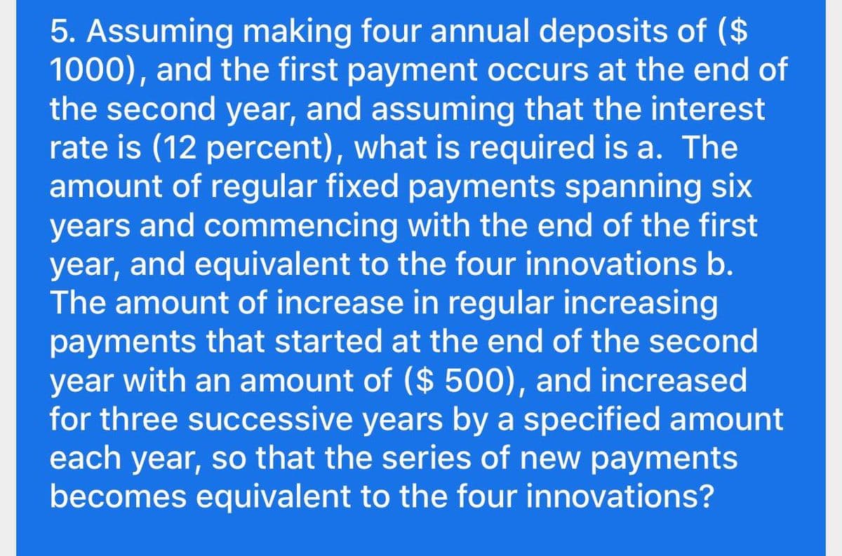 5. Assuming making four annual deposits of ($
1000), and the first payment occurs at the end of
the second year, and assuming that the interest
rate is (12 percent), what is required is a. The
amount of regular fixed payments spanning six
years and commencing with the end of the first
year, and equivalent to the four innovations b.
The amount of increase in regular increasing
payments that started at the end of the second
year with an amount of ($ 500), and increased
for three successive years by a specified amount
each year, so that the series of new payments
becomes equivalent to the four innovations?
