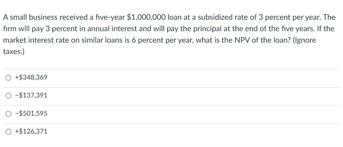 A small business received a five-year $1,000,000 loan at a subsidized rate of 3 percent per year. The
firm will pay 3 percent in annual interest and will pay the principal at the end of the five years. If the
market interest rate on similar loans is 6 percent per year, what is the NPV of the loan? (Ignore
taxes.)
+$348,369
O -$137,391
0 - $501,595
O +$126,371