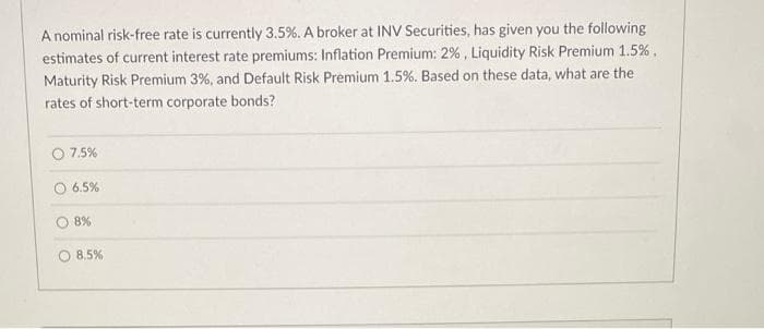 A nominal risk-free rate is currently 3.5%. A broker at INV Securities, has given you the following
estimates of current interest rate premiums: Inflation Premium: 2%, Liquidity Risk Premium 1.5%.
Maturity Risk Premium 3%, and Default Risk Premium 1.5%. Based on these data, what are the
rates of short-term corporate bonds?
O 7.5%
O 6.5%
8%
8.5%