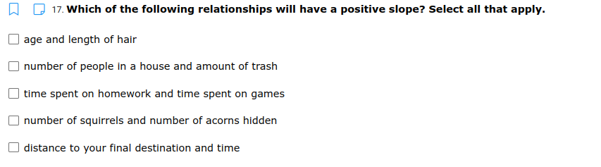 17. Which of the following relationships will have a positive slope? Select all that apply.
age and length of hair
number of people in a house and amount of trash
time spent on homework and time spent on games
number of squirrels and number of acorns hidden
distance to your final destination and time
