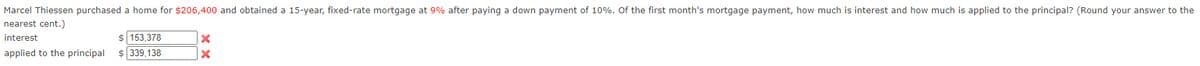 Marcel Thiessen purchased a home for $206,400 and obtained a 15-year, fixed-rate mortgage at 9% after paying a down payment of 10%. Of the first month's mortgage payment, how much is interest and how much is applied to the principal? (Round your answer to the
nearest cent.)
interest
$ 153,378
applied to the principal
339,138

