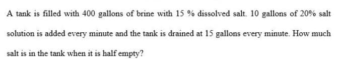 A tank is filled with 400 gallons of brine with 15 % dissolved salt. 10 gallons of 20% salt
solution is added every minute and the tank is drained at 15 gallons every minute. How much
salt is in the tank when it is half empty?
