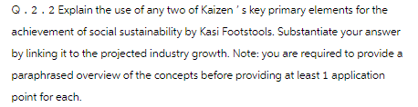 Q . 2 . 2 Explain the use of any two of Kaizen's key primary elements for the
achievement of social sustainability by kasi Footstools. Substantiate your answer
by linking it to the projected industry growth. Note: you are required to provide a
paraphrased overview of the concepts before providing at least 1 application
point for each.