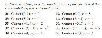 In Exercises 31–40, write the standard form of the equation of the
circle with the given center and radius.
31. Center (0,0), r = 7
32. Center (0, 0), r = 8
33. Center (3,2), r = 5
34. Center (2, -1), r = 4
35. Center (-1, 4), r = 2
37. Center (-3, -1), r = V3
36. Center (-3, 5), r = 3
38. Center (-5, –3), r = V5
40. Center (-2, 0), r = 6
39. Center (-4, 0), r = 10
