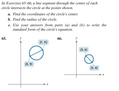 In Exercises 65-66, a line segment through the center of each
circle intersects the circle at the points shown.
a. Find the coordinates of the circle's center.
b. Find the radius of the circle.
c. Use your answers from parts (a) and (b) to write the
standard form of the circle's equation.
65.
66.
(7, 11)
(3, 6)
(3, 9)
(5, 4)
