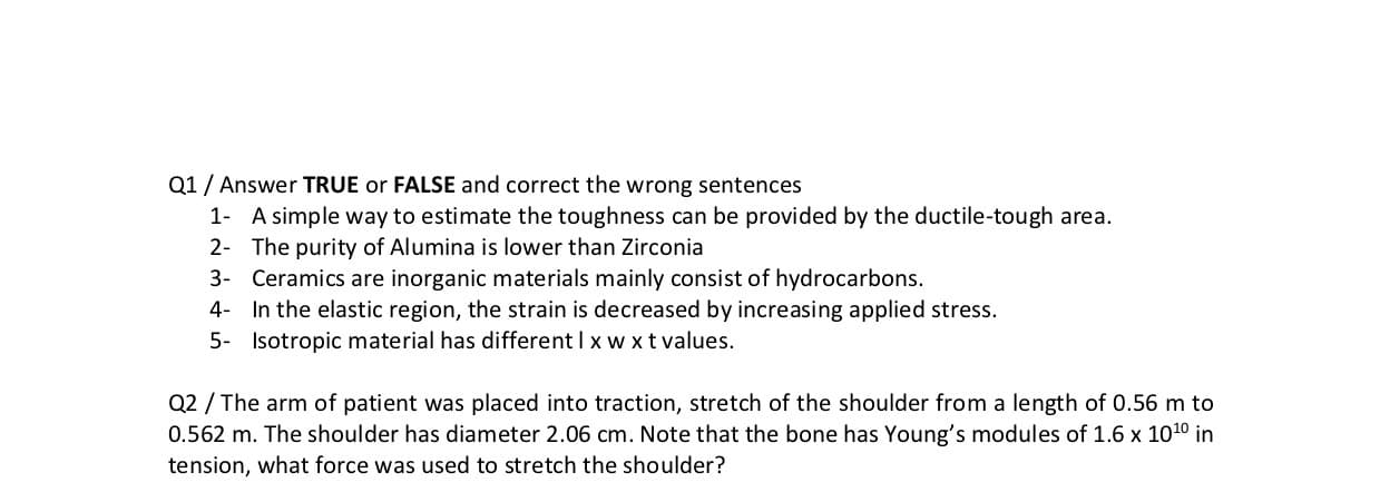 Q2 / The arm of patient was placed into traction, stretch of the shoulder from a length of 0.56 m to
0.562 m. The shoulder has diameter 2.06 cm. Note that the bone has Young's modules of 1.6 x 1010 in
tension, what force was used to stretch the shoulder?
