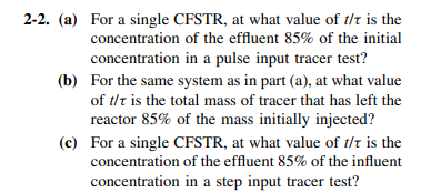 2-2. (a) For a single CFSTR, at what value of t/t is the
concentration of the effluent 85% of the initial
concentration in a pulse input tracer test?
(b) For the same system as in part (a), at what value
of t/t is the total mass of tracer that has left the
reactor 85% of the mass initially injected?
(c) For a single CFSTR, at what value of t/t is the
concentration of the effluent 85% of the influent
concentration in a step input tracer test?
