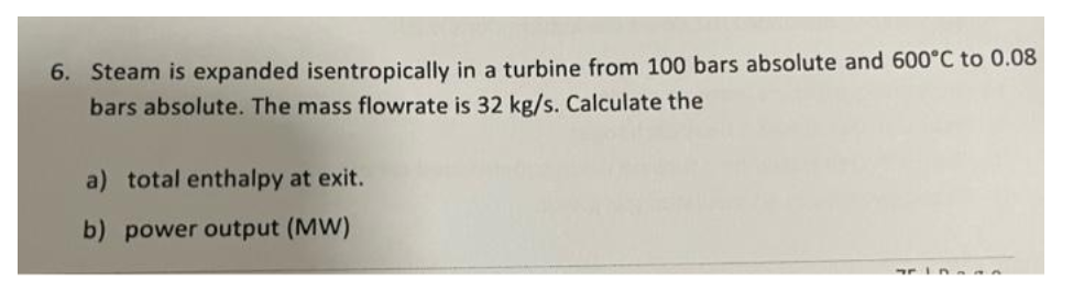 6. Steam is expanded isentropically in a turbine from 100 bars absolute and 600°C to 0.08
bars absolute. The mass flowrate is 32 kg/s. Calculate the
a) total enthalpy at exit.
b) power output (MW)
7610