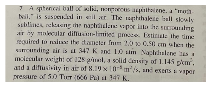 7 A spherical ball of solid, nonporous naphthalene, a "moth-
ball," is suspended in still air. The naphthalene ball slowly
sublimes, releasing the naphthalene vapor into the surrounding
air by molecular diffusion-limited process. Estimate the time
required to reduce the diameter from 2.0 to 0.50 cm when the
surrounding air is at 347 K and 1.0 atm. Naphthalene has a
molecular weight of 128 g/mol, a solid density of 1.145 g/cm³,
and a diffusivity in air of 8.19 x 10-6 m²/s, and exerts a vapor
pressure of 5.0 Torr (666 Pa) at 347 K.
