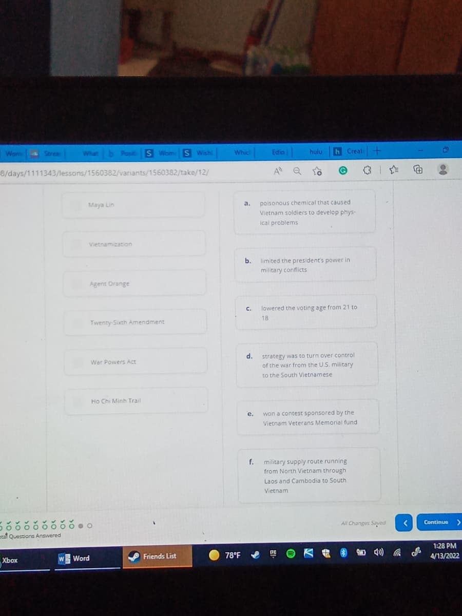 Wom Strea
Which
Edio
h Creat+
What b Posit S Wom S Wishi
hulu
8/days/1111343/lessons/1560382/variants/1560382/take/12/
A Q
poisonous chemical that caused
Vietnam soldiers to develop phys-
а.
Maya Lin
ical problems
Vietnamization
b.
limited the president's power in
military conflicts
Agent Orange
C.
lowered the voting age from 21 to
18
Twenty-Sixth Amendment
strategy was to turn over control
of the war from the U.S. military
d.
War Powers Act
to the South Vietnamese
Ho Chi Minh Trail
е.
won a contest sponsored by the
Vietnam Veterans Memorial fund
military supply route running
from North Vietnam through
f.
Laos and Cambodia to South
Vietnam
Continue >
ర ఠరఠఠఠఠఠంం
All Changes Saved
otal Questions Answered
1:28 PM
78°F
小
Word
Friends List
4/13/2022
Xbox
