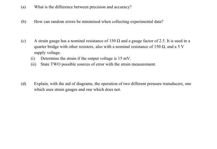 (a)
What is the difference between precision and accuracy?
(b)
How can random errors be minimised when collecting experimental data?
A strain gauge has a nominal resistance of 150 2 and a gauge factor of 2.5. It is used in a
quarter bridge with other resistors, also with a nominal resistance of 150 2, and a 5 V
(c)
supply voltage.
(i) Determine the strain if the output voltage is 15 mV.
(ii) State TWO possible sources of error with the strain measurement.
Explain, with the aid of diagrams, the operation of two different pressure transducers, one
which uses strain gauges and one which does not.
(d)
