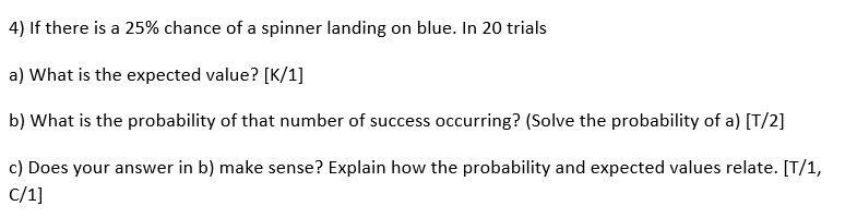 4) If there is a 25% chance of a spinner landing on blue. In 20 trials
a) What is the expected value? [K/1]
b) What is the probability of that number of success occurring? (Solve the probability of a) [T/2]
c) Does your answer in b) make sense? Explain how the probability and expected values relate. [T/1,
C/1]
