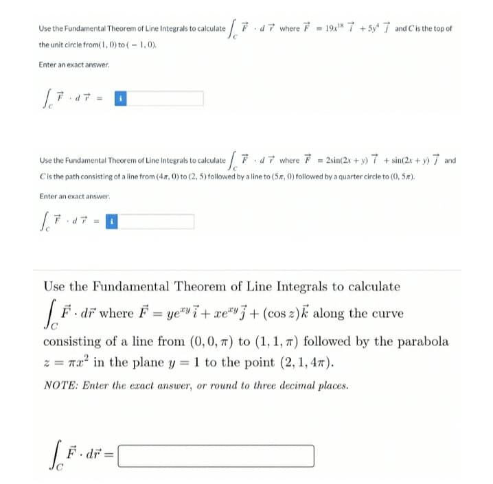F. d7 where F - 19x8 7 + 5y 7 and C'is the top of
Use the Fundamental Theorem of Line Integrals to calculate
the unit circle from(1, 0) to (- 1,0).
Enter an exact answer.
Use the Fundamental Theorem of Line Integrals to calculate Fd7 where F = 2sin(2x + y) 7 + sin(2x + y) 7 and
Cis the path consisting of a line from (4x, 0) to (2, 5) followed by a line to (5#, 0) followed by a quarter circle to (0, 5r).
Enter an exact answer.
Use the Fundamental Theorem of Line Integrals to calculate
F. dr where F = ye" i + xe"" j + (cos z)k along the curve
consisting of a line from (0,0, 7) to (1, 1, 7) followed by the parabola
z = Tx' in the plane y = 1 to the point (2, 1, 47).
NOTE: Enter the exact answer, or round to three decimal places.
dr =
