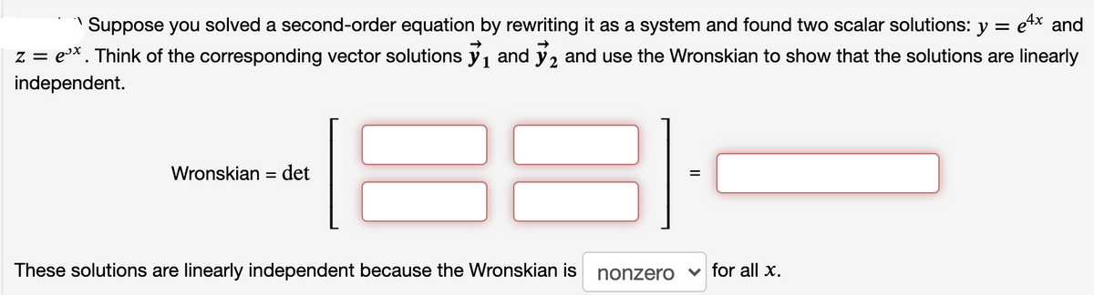 Suppose you solved a second-order equation by rewriting it as a system and found two scalar solutions: y = e4x and
e*. Think of the corresponding vector solutions y, and ý, and use the Wronskian to show that the solutions are linearly
Z =
1
independent.
Wronskian = det
These solutions are linearly independent because the Wronskian is
nonzero v for all x.
II
