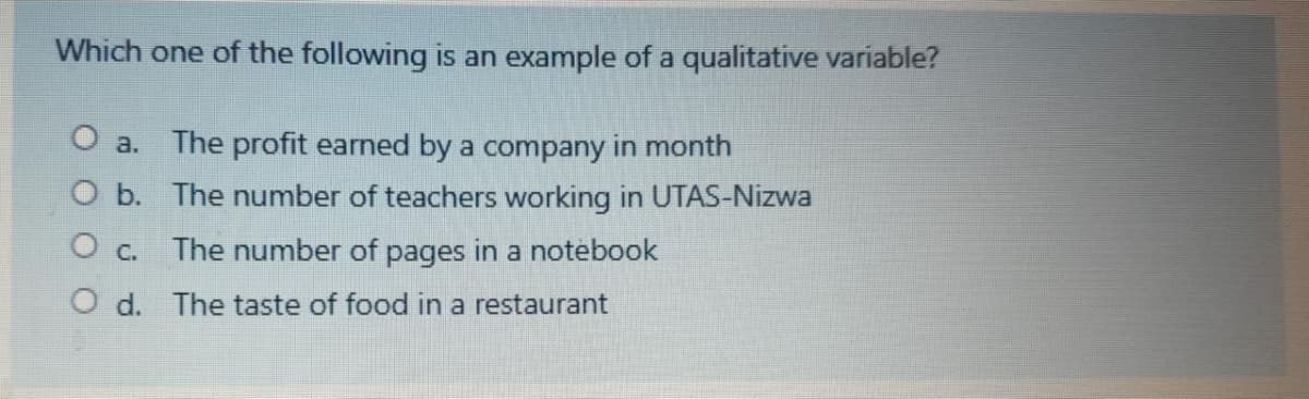 Which one of the following is an example of a qualitative variable?
O a. The profit earned by a company in month
O b. The number of teachers working in UTAS-Nizwa
O c. The number of pages in a notebook
O d. The taste of food in a restaurant
