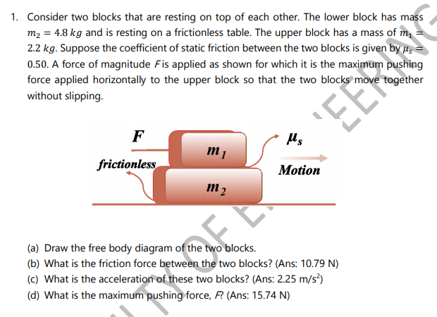 1. Consider two blocks that are resting on top of each other. The lower block has mass
m2 = 4.8 kg and is resting on a frictionless table. The upper block has a mass of m
2.2 kg. Suppose the coefficient of static friction between the two blocks is given by us
0.50. A force of magnitude Fis applied as shown for which it is the maximum pushing
force applied horizontally to the upper block so that the two blocks move together
without slipping.
EEY
F
Us
frictionless
Motion
m2
3.
