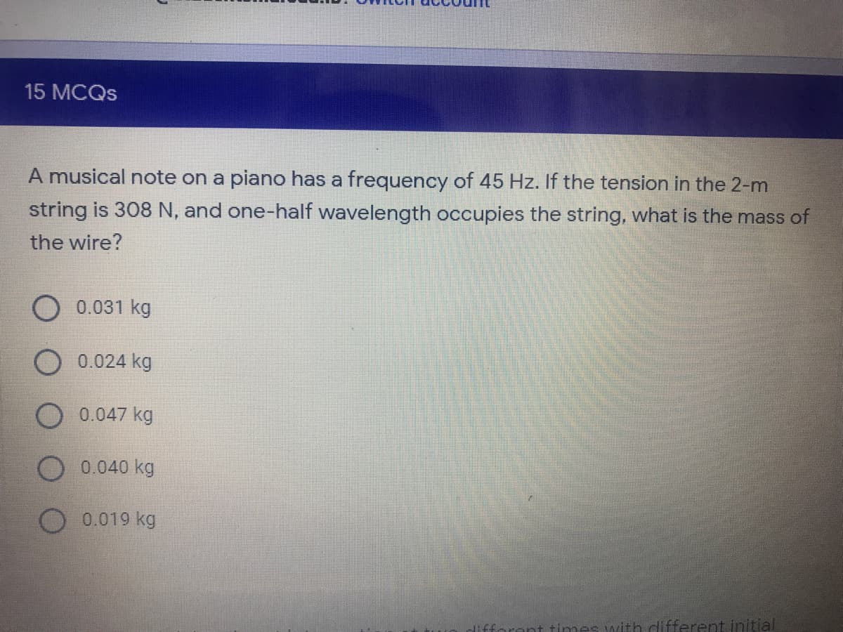 15 MCQS
A musical note on a piano has a frequency of 45 Hz. If the tension in the 2-m
string is 308 N, and one-half wavelength occupies the string, what is the mass of
the wire?
0.031 kg
0.024 kg
0.047 kg
0.040 kg
O 0.019 kg
nt times with different initial
