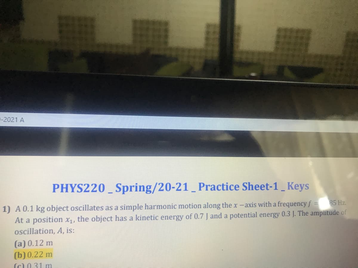 -2021 A
PHYS220_ Spring/20-21_Practice Sheet-1 Keys
1) A0.1 kg object oscillates as a simple harmonic motion along the x-axis with a frequency f
At a position x1, the object has a kinetic energy of 0.7 J and a potential energy 0.3 J. The ampiitude of
ocillation, A, is:
85 Hz.
(a) 0.12 m
(b) 0.22 m
(c)0.31 m
