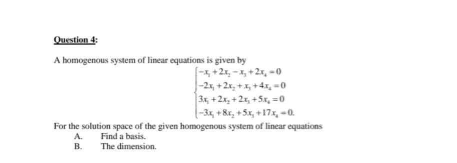 Question 4:
A homogenous system of linear equations is given by
-x₂ + 2x₂ − x₂ + 2x₂ = 0
-2x₂ + 2x₂ + x₂ + 4x₂ = 0
3x₂+2x₂+2x₂ +5x₂ = 0
(-3x₂ +8x₂ +5x₂ +17x₂ = 0.
For the solution space of the given homogenous system of linear equations
A.
Find a basis.
B.
The dimension.