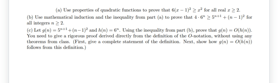(a) Use properties of quadratic functions to prove that 6(x - 1)² ≥² for all real x > 2.
(b) Use mathematical induction and the inequality from part (a) to prove that 4-6 ≥ 5+1 + (n − 1)² for
all integers n ≥ 2.
(c) Let g(n)=5n+1+(n-1)² and h(n) = 6". Using the inequality from part (b), prove that g(n) = O(h(n)).
You need to give a rigorous proof derived directly from the definition of the O-notation, without using any
theorems from class. (First, give a complete statement of the definition. Next, show how g(n) = O(h(n))
follows from this definition.)