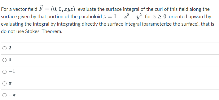 For a vector field ♬ = (0, 0, xyz) evaluate the surface integral of the curl of this field along the
surface given by that portion of the paraboloid z = 1 - ² - y² for x ≥ 0 oriented upward by
evaluating the integral by integrating directly the surface integral (parameterize the surface), that is
do not use Stokes' Theorem.
0-1
O
π
-π