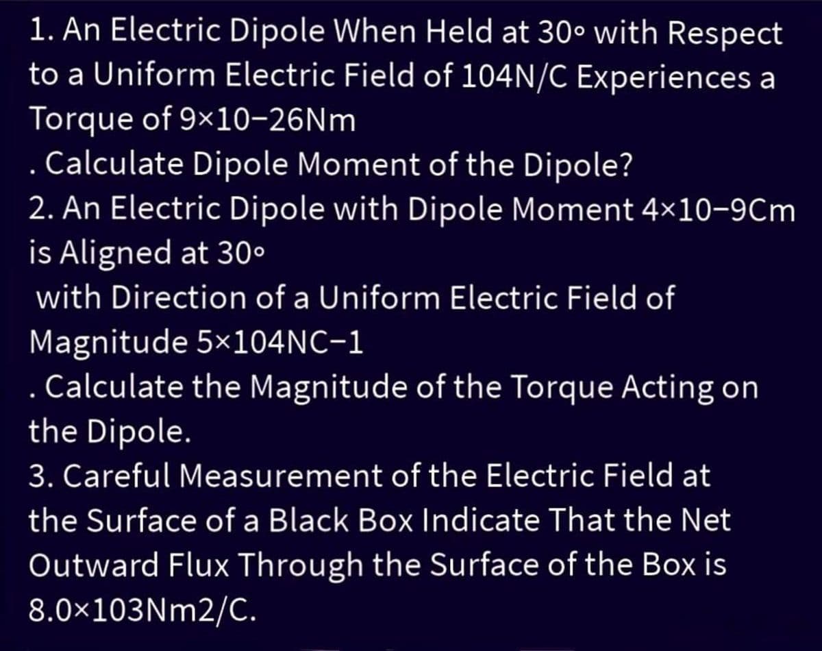 1. An Electric Dipole When Held at 30° with Respect
to a Uniform Electric Field of 104N/C Experiences a
Torque of 9×10-26Nm
Calculate Dipole Moment of the Dipole?
2. An Electric Dipole with Dipole Moment 4×10-9Cm
is Aligned at 30°
with Direction of a Uniform Electric Field of
Magnitude 5×104NC-1
. Calculate the Magnitude of the Torque Acting on
the Dipole.
3. Careful Measurement of the Electric Field at
the Surface of a Black Box Indicate That the Net
Outward Flux Through the Surface of the Box is
8.0×103Nm2/C.