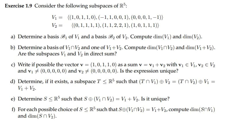 Exercise 1.9 Consider the following subspaces of R5:
V₁=
V₂ =
((1,0, 1, 1, 0), (-1, 1, 0, 0, 1), (0, 0, 0, 1, -1))
((0, 1, 1, 1, 1), (1, 1, 2, 2, 1), (1, 0, 1, 1, 1))
a) Determine a basis B₁ of V₁ and a basis B2 of V₂. Compute dim(V₁) and dim(V₂).
b) Determine a basis of V₁ V₂ and one of V₁ + V₂. Compute dim(V₁V₂) and dim(V₁+V₂).
Are the subspaces V₁ and V₂ in direct sum?
c) Write if possible the vector v = (1, 0, 1, 1, 0) as a sum v = V₁ + V₂ with v₁ € V₁, V₂ € V₂
and v₁ (0,0,0,0,0) and v₂ # (0, 0, 0, 0, 0). Is the expression unique?
d) Determine, if it exists, a subspace T ≤ R5 such that (TV₁) V₂ = (TV₂) V₁ =
V₁ + V₂.
e) Determine S < R5 such that S (V₁ V₂) = V₁ + V₂. Is it unique?
f) For each possible choice of S≤ R5 such that S (V₁ V₂) = V₁+V₂, compute dim(SV₁)
and dim(SnV₂).