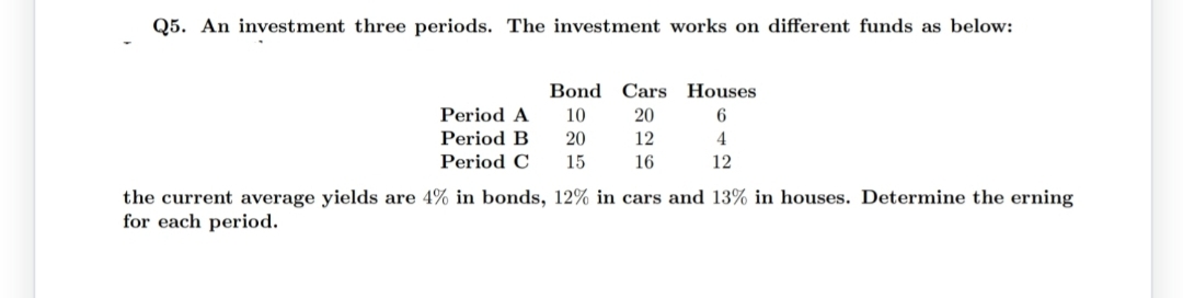 Q5. An investment three periods. The investment works on different funds as below:
Bond Cars Houses
20
12
16
Period A 10
Period B
20
Period C
15
6
4
12
the current average yields are 4% in bonds, 12% in cars and 13% in houses. Determine the erning
for each period.