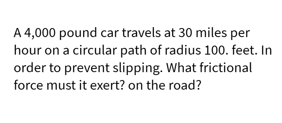 A 4,000 pound car travels at 30 miles per
hour on a circular path of radius 100. feet. In
order to prevent slipping. What frictional
force must it exert? on the road?
