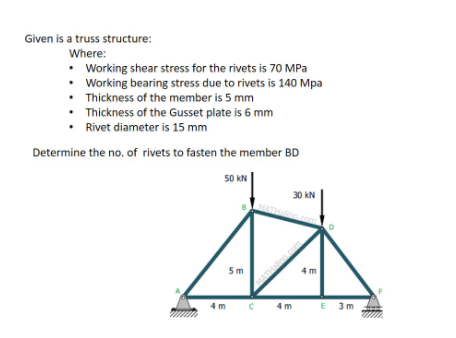 Given is a truss structure:
Where:
• Working shear stress for the rivets is 70 MPa
• Working bearing stress due to rivets is 140 Mpa
• Thickness of the member is 5 mm
• Thickness of the Gusset plate is 6 mm
Rivet diameter is 15 mm
Determine the no, of rivets to fasten the member BD
50 kN
30 kN
5m
4 m
C 4m
E 3m
4 m
