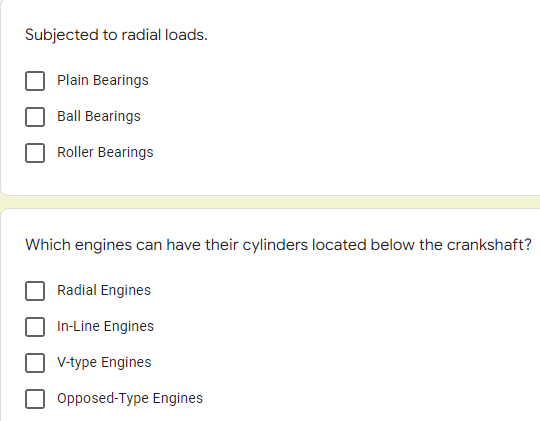 Subjected to radial loads.
Plain Bearings
Ball Bearings
Roller Bearings
Which engines can have their cylinders located below the crankshaft?
Radial Engines
In-Line Engines
V-type Engines
Opposed-Type Engines
