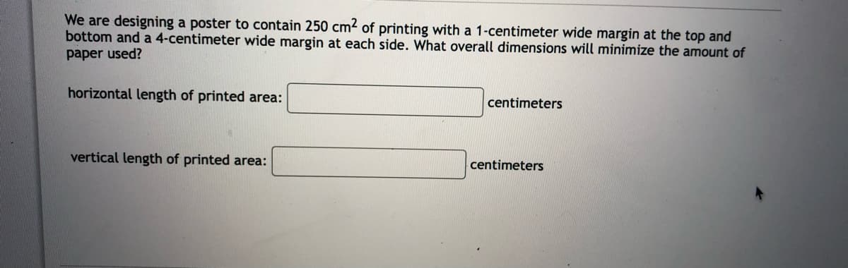 We are designing a poster to contain 250 cm2 of printing with a 1-centimeter wide margin at the top and
bottom and a 4-centimeter wide margin at each side. What overall dimensions will minimize the amount of
paper used?
horizontal length of printed area:
centimeters
vertical length of printed area:
centimeters
