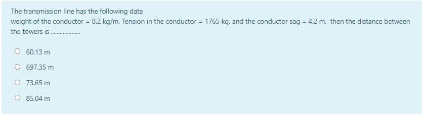 The transmission line has the following data
weight of the conductor = 8.2 kg/m, Tension in the conductor = 1765 kg, and the conductor sag = 4.2 m, then the distance between
%3D
the towers is .
O 60.13 m
697.35 m
O 73.65 m
O 85.04 m
