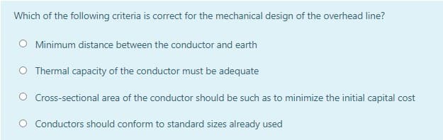 Which of the following criteria is correct for the mechanical design of the overhead line?
Minimum distance between the conductor and earth
O Thermal capacity of the conductor must be adequate
Cross-sectional area of the conductor should be such as to minimize the initial capital cost
O Conductors should conform to standard sizes already used
