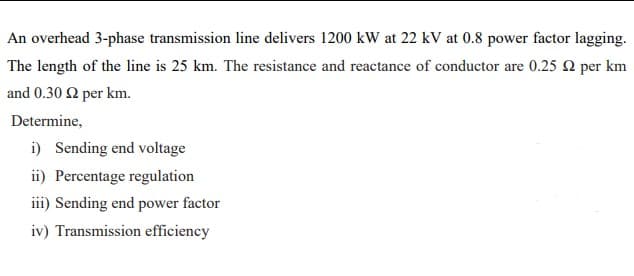 An overhead 3-phase transmission line delivers 1200 kW at 22 kV at 0.8 power factor lagging.
The length of the line is 25 km. The resistance and reactance of conductor are 0.25 2 per km
and 0.30 2 per km.
Determine,
i) Sending end voltage
ii) Percentage regulation
iii) Sending end power factor
iv) Transmission efficiency
