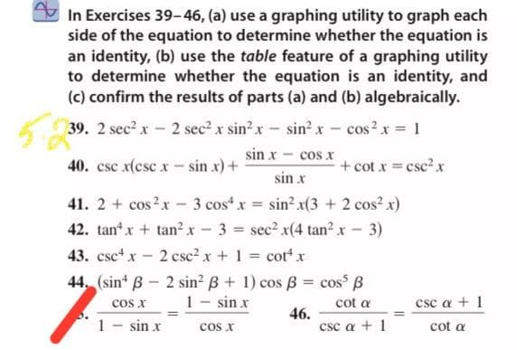 In Exercises 39-46, (a) use a graphing utility to graph each
side of the equation to determine whether the equation is
an identity, (b) use the table feature of a graphing utility
to determine whether the equation is an identity, and
(c) confirm the results of parts (a) and (b) algebraically.
39. 2 sec? x- 2 sec? x sin?x- sin? x
cos?x = 1
sin x - cos x
40. csc x(csc x - sin x) +
+ cot x =csc2 x
sin x
41. 2 + cos?x - 3 cos“ x = sin? x(3 + 2 cos? x)
42. tan x + tan? x - 3 = sec? x(4 tan?x - 3)
43. csc+ x
2 csc2 x + 1 cot x
%3D
44. (sin* B - 2 sin? B + 1) cos B = cos B
1 - sin x
cos x
cot a
csc a + 1
1 - sin x
46.
csc a + 1
cos x
cot a
