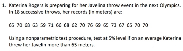 1. Katerina Rogers is preparing for her Javelina throw event in the next Olympics.
In 18 successive throws, her records (in meters) are:
65 70 68 63 59 71 66 68 62 70 76 69 65 73 67 65 70 70
Using a nonparametric test procedure, test at 5% level if on an average Katerina
threw her Javelin more than 65 meters.
