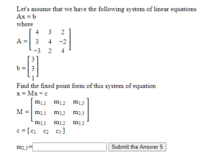 Let's assume that we have the following system of linear equations
Ax = b
where
4
3
2
3
4 -2
-3
2
4
3.
b =| 3
Find the fixed point form of this system of equation
x = Mx +c
m1,1 m1,2 m1,3
M = m2,1
m2,2 m2,3
m3,1
m3,2 m3,3
c = [ci c2 c3]
m2,3=
Submit the Answer 5
II

