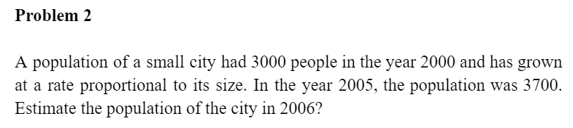 Problem 2
A population of a small city had 3000 people in the year 2000 and has grown
at a rate proportional to its size. In the year 2005, the population was 3700.
Estimate the population of the city in 2006?