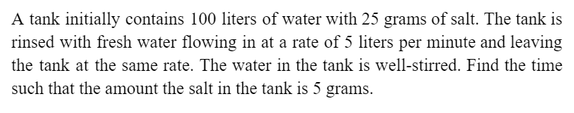 A tank initially contains 100 liters of water with 25 grams of salt. The tank is
rinsed with fresh water flowing in at a rate of 5 liters per minute and leaving
the tank at the same rate. The water in the tank is well-stirred. Find the time
such that the amount the salt in the tank is 5 grams.