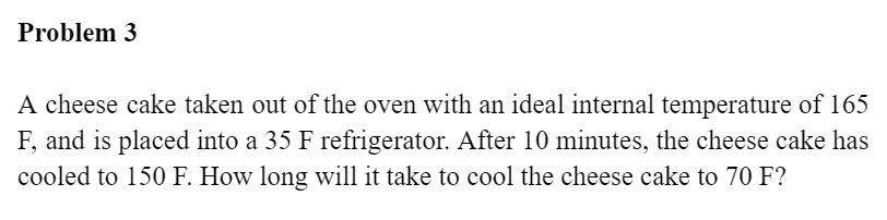 Problem 3
A cheese cake taken out of the oven with an ideal internal temperature of 165
F, and is placed into a 35 F refrigerator. After 10 minutes, the cheese cake has
cooled to 150 F. How long will it take to cool the cheese cake to 70 F?