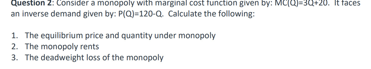 Question 2: Consider a monopoly with marginal cost function given by: MC(Q)=3Q+20. It faces
an inverse demand given by: P(Q)=120-Q. Calculate the following:
1. The equilibrium price and quantity under monopoly
2. The monopoly rents
3. The deadweight loss of the monopoly