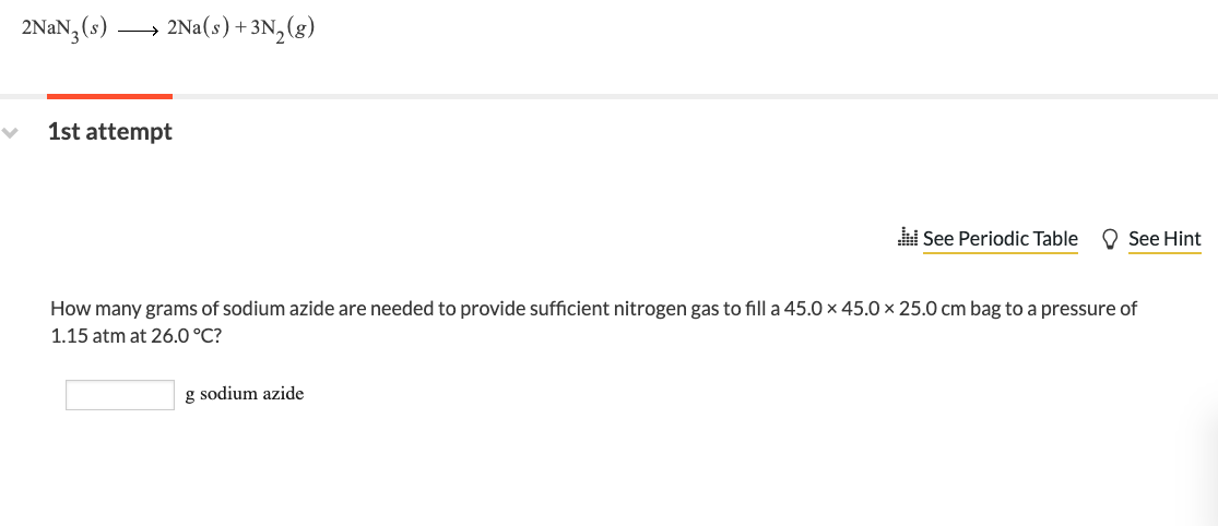 2NaN3 (s).
2Na(s) + 3N₂(g)
1st attempt
.See Periodic Table
g sodium azide
See Hint
How many grams of sodium azide are needed to provide sufficient nitrogen gas to fill a 45.0 x 45.0 x 25.0 cm bag to a pressure of
1.15 atm at 26.0 °C?