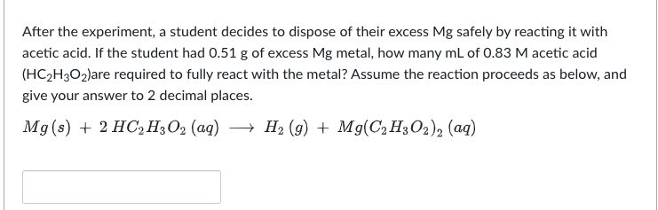 After the experiment, a student decides to dispose of their excess Mg safely by reacting it with
acetic acid. If the student had 0.51 g of excess Mg metal, how many mL of 0.83 M acetic acid
(HC₂H3O2)are required to fully react with the metal? Assume the reaction proceeds as below, and
give your answer to 2 decimal places.
Mg(s) + 2 HC₂H3O2 (aq) → H₂ (9) + Mg(C₂H3O2)2 (aq)