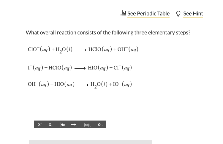 C10¯(aq) + H₂0 (1)
What overall reaction consists of the following three elementary steps?
+ HClO(aq)+OH (aq)
See Periodic Table
r(aq) + HC10(aq) →→→→HIO (aq) + Cl¯ (aq)
OH(aq) + HIO (aq)
→ H,O(1)+IO (aq)
X X₁ He
(aq). ỗ.
See Hint