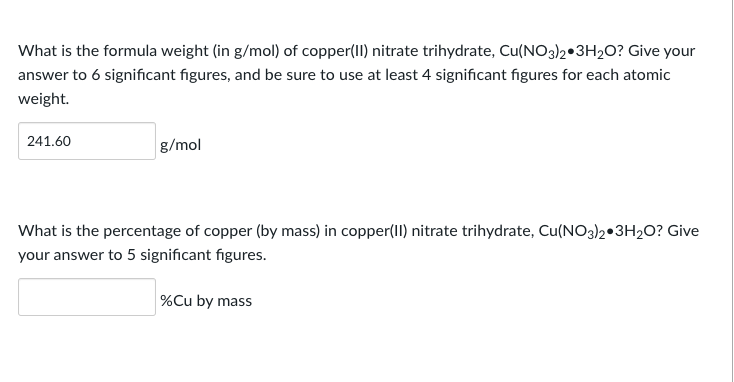 What is the formula weight (in g/mol) of copper(II) nitrate trihydrate, Cu(NO3)2.3H₂O? Give your
answer to 6 significant figures, and be sure to use at least 4 significant figures for each atomic
weight.
241.60
g/mol
What is the percentage of copper (by mass) in copper(II) nitrate trihydrate, Cu(NO3)2 3H₂O? Give
your answer to 5 significant figures.
%Cu by mass