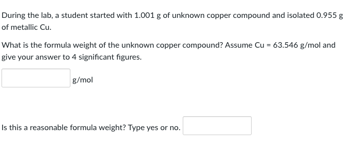 During the lab, a student started with 1.001 g of unknown copper compound and isolated 0.955 g
of metallic Cu.
What is the formula weight of the unknown copper compound? Assume Cu = 63.546 g/mol and
give your answer to 4 significant figures.
g/mol
Is this a reasonable formula weight? Type yes or no.