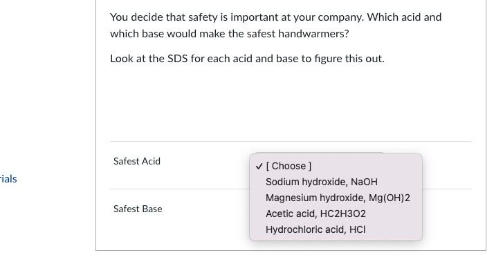 rials
You decide that safety is important at your company. Which acid and
which base would make the safest handwarmers?
Look at the SDS for each acid and base to figure this out.
Safest Acid
Safest Base
✓ [Choose ]
Sodium hydroxide, NaOH
Magnesium hydroxide, Mg(OH)2
Acetic acid, HC2H302
Hydrochloric acid, HCI