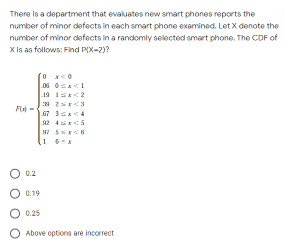 There is a department that evaluates new smart phones reports the
number of minor defects in each smart phone examined. Let X denote the
number of minor defects in a randomly selected smart phone. The CDF of
X is as follows: Find P(X=2)?
(0 x<0
